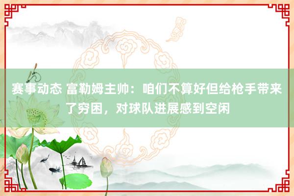 赛事动态 富勒姆主帅：咱们不算好但给枪手带来了穷困，对球队进展感到空闲