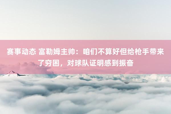 赛事动态 富勒姆主帅：咱们不算好但给枪手带来了穷困，对球队证明感到振奋