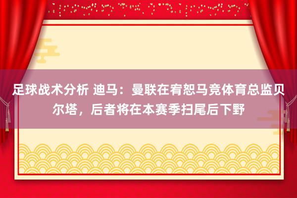 足球战术分析 迪马：曼联在宥恕马竞体育总监贝尔塔，后者将在本赛季扫尾后下野