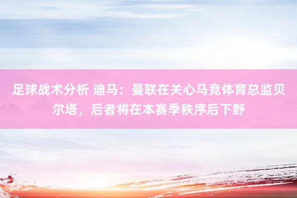 足球战术分析 迪马：曼联在关心马竞体育总监贝尔塔，后者将在本赛季秩序后下野