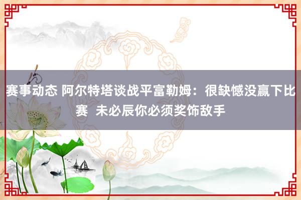 赛事动态 阿尔特塔谈战平富勒姆：很缺憾没赢下比赛  未必辰你必须奖饰敌手