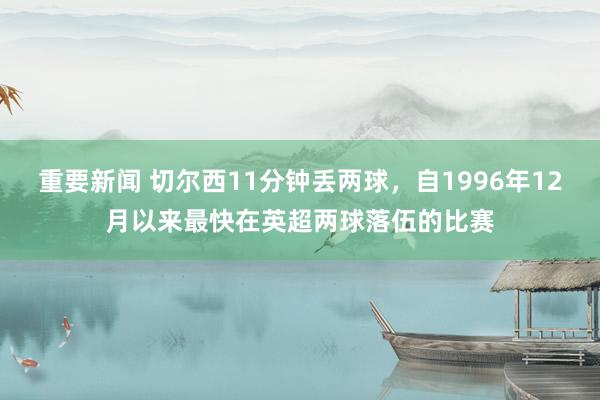 重要新闻 切尔西11分钟丢两球，自1996年12月以来最快在英超两球落伍的比赛