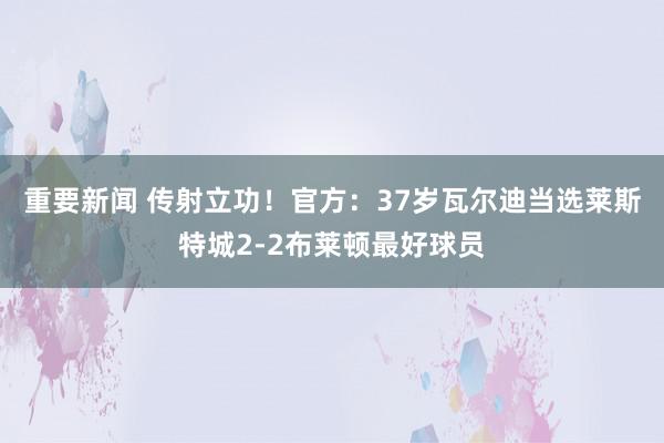 重要新闻 传射立功！官方：37岁瓦尔迪当选莱斯特城2-2布莱顿最好球员