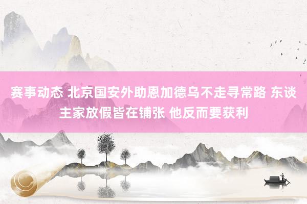 赛事动态 北京国安外助恩加德乌不走寻常路 东谈主家放假皆在铺张 他反而要获利