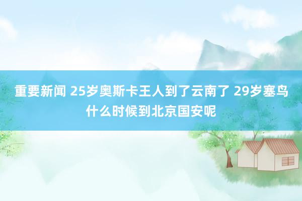 重要新闻 25岁奥斯卡王人到了云南了 29岁塞鸟什么时候到北京国安呢