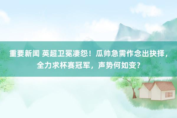 重要新闻 英超卫冕凄怨！瓜帅急需作念出抉择，全力求杯赛冠军，声势何如变？