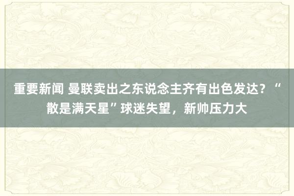 重要新闻 曼联卖出之东说念主齐有出色发达？“散是满天星”球迷失望，新帅压力大