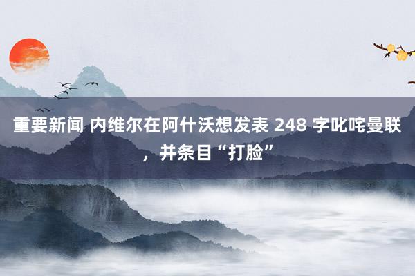 重要新闻 内维尔在阿什沃想发表 248 字叱咤曼联，并条目“打脸”