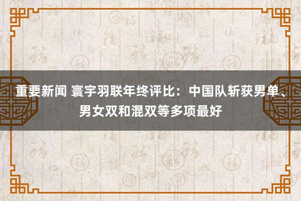 重要新闻 寰宇羽联年终评比：中国队斩获男单、男女双和混双等多项最好