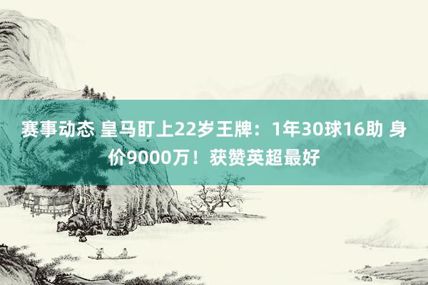 赛事动态 皇马盯上22岁王牌：1年30球16助 身价9000万！获赞英超最好