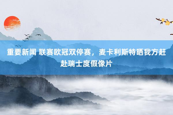 重要新闻 联赛欧冠双停赛，麦卡利斯特晒我方赶赴瑞士度假像片