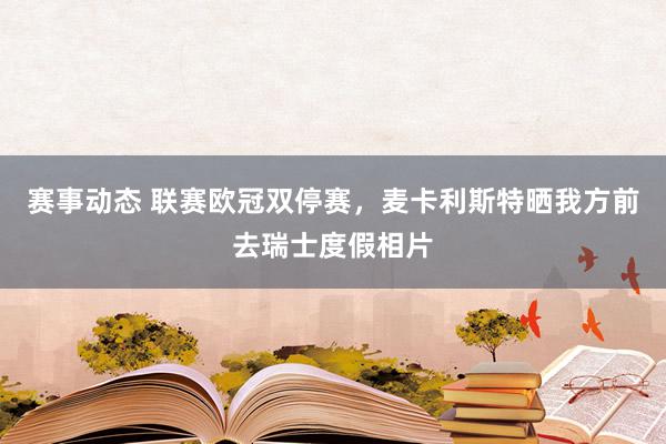 赛事动态 联赛欧冠双停赛，麦卡利斯特晒我方前去瑞士度假相片