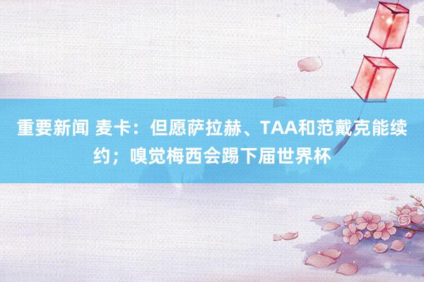 重要新闻 麦卡：但愿萨拉赫、TAA和范戴克能续约；嗅觉梅西会踢下届世界杯